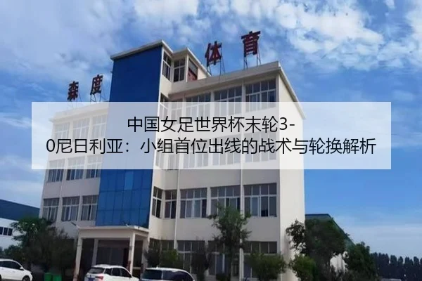 中国女足世界杯末轮3-0尼日利亚：小组首位出线的战术与轮换解析